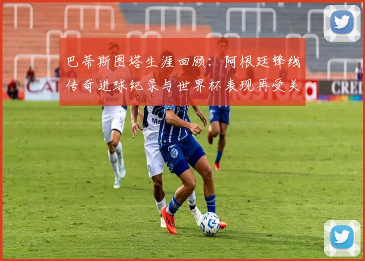 巴蒂斯图塔生涯回顾：阿根廷锋线传奇进球纪录与世界杯表现再受关注