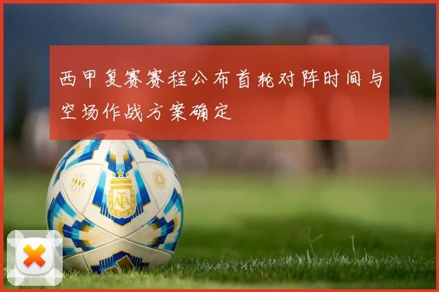 西甲复赛赛程公布首轮对阵时间与空场作战方案确定