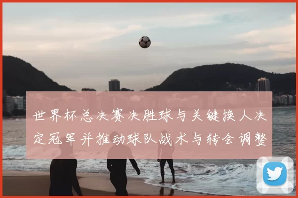 世界杯总决赛决胜球与关键换人决定冠军并推动球队战术与转会调整
