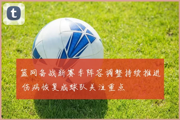 篮网备战新赛季阵容调整持续推进 伤病恢复成球队关注重点