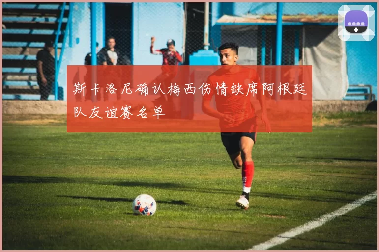 斯卡洛尼确认梅西伤情缺席阿根廷队友谊赛名单