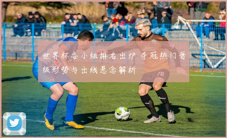世界杯各小组排名出炉 夺冠热门晋级形势与出线悬念解析