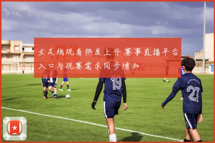 女足线观看热度上升 赛事直播平台入口与观赛需求同步增加