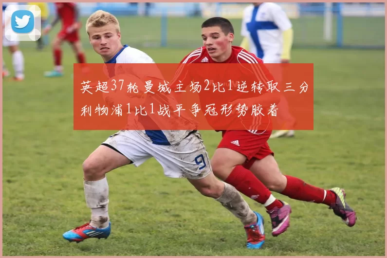 英超37轮曼城主场2比1逆转取三分利物浦1比1战平争冠形势胶着