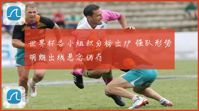 世界杯各小组积分榜出炉 强队形势明朗出线悬念仍存