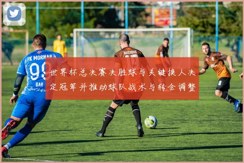 世界杯总决赛决胜球与关键换人决定冠军并推动球队战术与转会调整