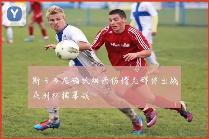 斯卡洛尼确认梅西伤情无碍将出战美洲杯揭幕战