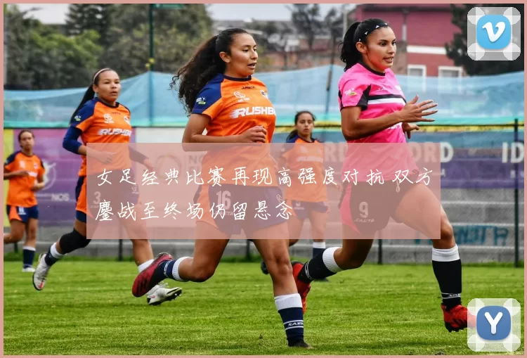 女足经典比赛再现高强度对抗 双方鏖战至终场仍留悬念