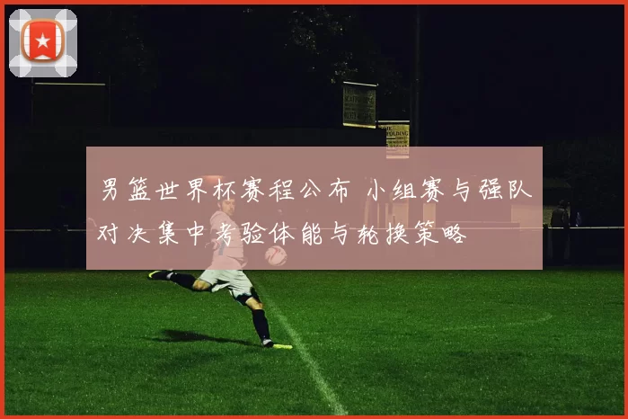 男篮世界杯赛程公布 小组赛与强队对决集中考验体能与轮换策略