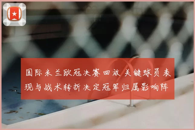 国际米兰欧冠决赛回放 关键球员表现与战术转折决定冠军归属影响阵容部署