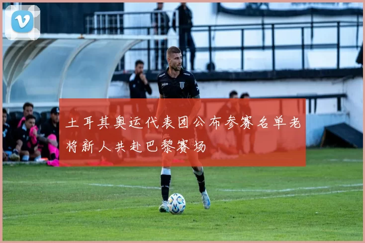 土耳其奥运代表团公布参赛名单老将新人共赴巴黎赛场