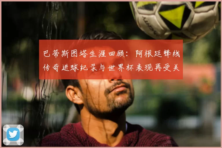 巴蒂斯图塔生涯回顾：阿根廷锋线传奇进球纪录与世界杯表现再受关注