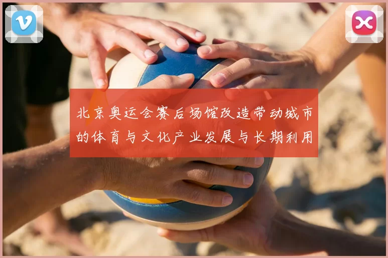 北京奥运会赛后场馆改造带动城市的体育与文化产业发展与长期利用