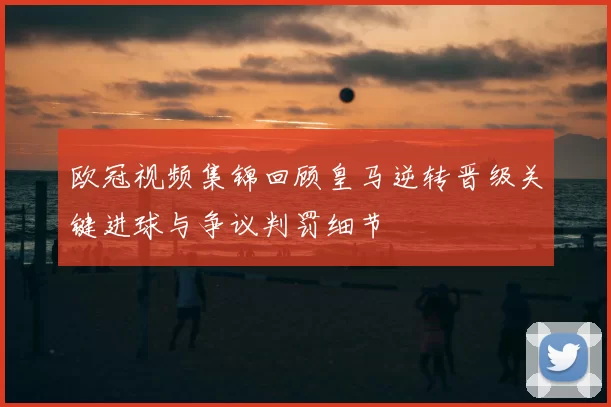 欧冠视频集锦回顾皇马逆转晋级关键进球与争议判罚细节