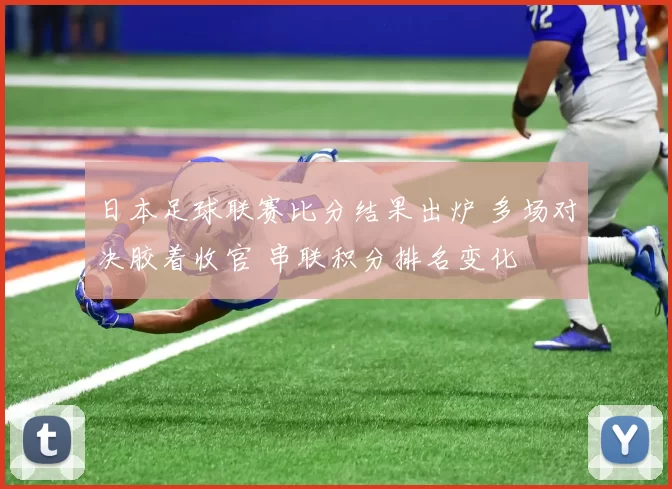 日本足球联赛比分结果出炉 多场对决胶着收官 串联积分排名变化