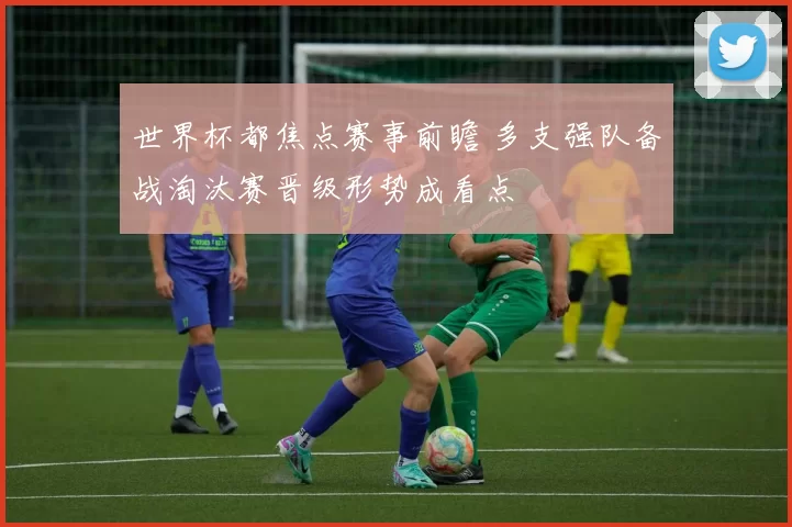 世界杯都焦点赛事前瞻 多支强队备战淘汰赛晋级形势成看点