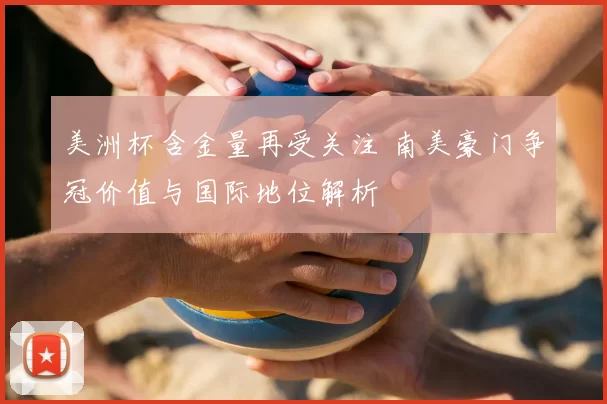 美洲杯含金量再受关注 南美豪门争冠价值与国际地位解析