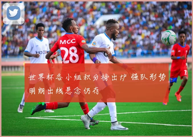 世界杯各小组积分榜出炉 强队形势明朗出线悬念仍存