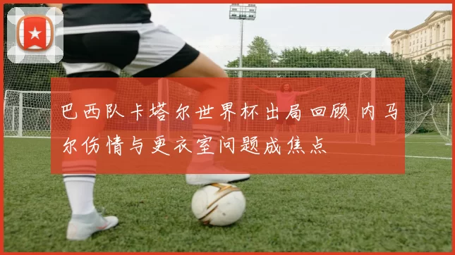 巴西队卡塔尔世界杯出局回顾 内马尔伤情与更衣室问题成焦点