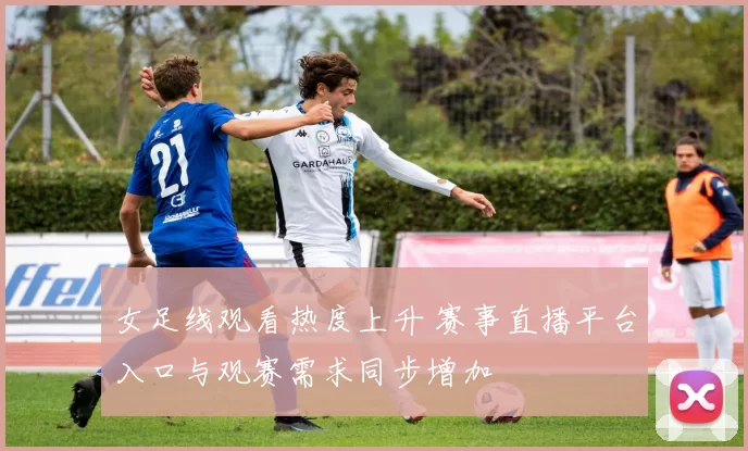 女足线观看热度上升 赛事直播平台入口与观赛需求同步增加