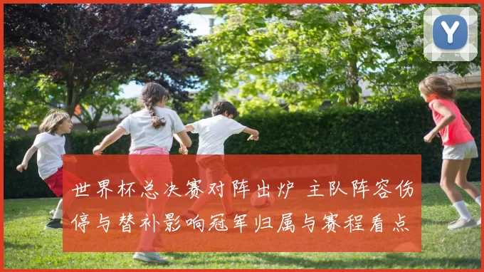 世界杯总决赛对阵出炉 主队阵容伤停与替补影响冠军归属与赛程看点