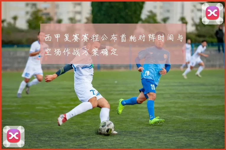 西甲复赛赛程公布首轮对阵时间与空场作战方案确定