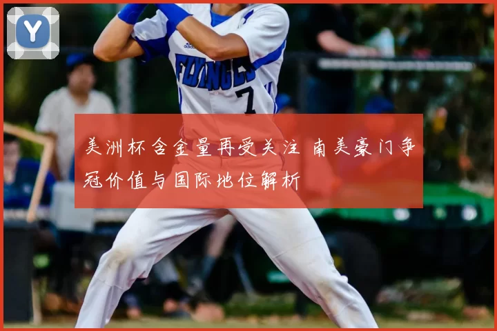 美洲杯含金量再受关注 南美豪门争冠价值与国际地位解析