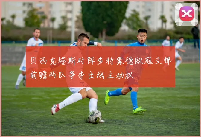 贝西克塔斯对阵多特蒙德欧冠交锋前瞻两队争夺出线主动权