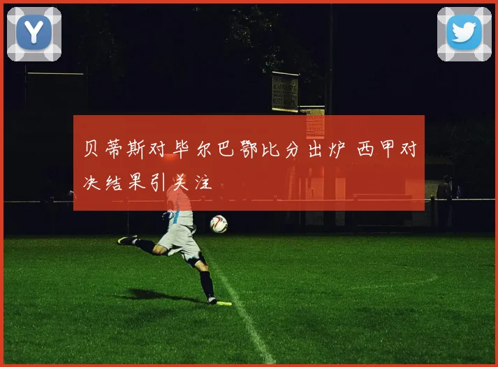 贝蒂斯对毕尔巴鄂比分出炉 西甲对决结果引关注