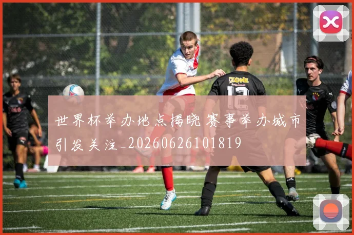 世界杯举办地点揭晓 赛事举办城市引发关注_20260626101819