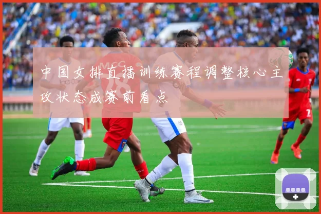 中国女排直播训练赛程调整核心主攻状态成赛前看点