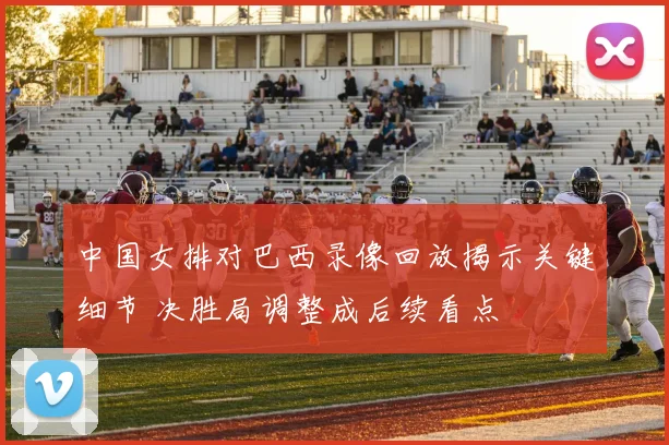 中国女排对巴西录像回放揭示关键细节 决胜局调整成后续看点