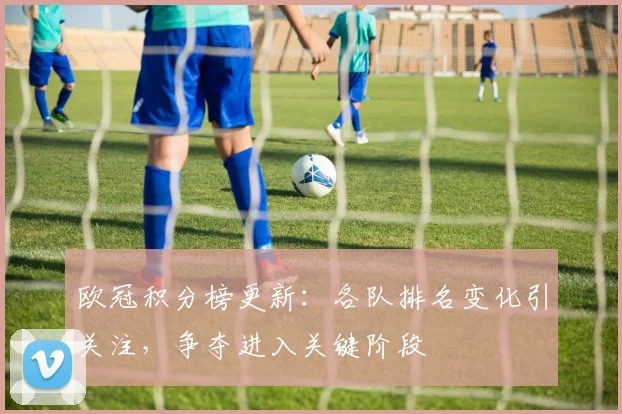 欧冠积分榜更新：各队排名变化引关注，争夺进入关键阶段